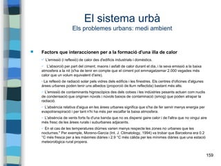 159
El sistema urbà
Els problemes urbans: medi ambient
 Factors que interaccionen per a la formació d'una illa de calor
✔ L'emissió (i reflexió) de calor des d'edificis industrials i domèstics.
✔ L'absorció per part del ciment, maons i asfalt de calor durant el dia, i la seva emissió a la baixa
atmosfera a la nit (s'ha de tenir en compte que el ciment pot emmagatzemar 2.000 vegades més
calor que un volum equivalent d'aire).
✔La reflexió de radiació solar pels vidres dels edificis i les finestres. Els centres d'oficines d'algunes
àrees urbanes poden tenir uns albedos (proporció de llum reflectida) bastant més alts.
✔ L'emissió de contaminants higroscòpics des dels cotxes i les indústries pesants actuen com nuclis
de condensació que originen núvols i núvols baixos de contaminació (smog) que poden atrapar la
radiació.
✔ L'absència relativa d'aigua en les àrees urbanes significa que s'ha de fer servir menys energia per
evapotranspiració i per tant n'hi ha més per escalfar la baixa atmosfera.
✔ L'absència de vents forts fa d'una banda que no es dispersi gaire calor i de l'altra que no vingui aire
més fresc de les àrees rurals i suburbanes adjacents.
✔ En el cas de les temperatures diürnes varien menys respecte les zones no urbanes que les
nocturnes." Per exemple, Moreno-Garcia (Int. J. Climatology, 1994) va trobar que Barcelona era 0.2
°C més fresca per a les màximes diàries i 2.9 °C més càlida per les mínimes diàries que una estació
meteorològica rural propera.
 