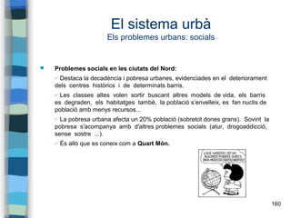 160
El sistema urbà
Els problemes urbans: socials
 Problemes socials en les ciutats del Nord:
✔ Destaca la decadència i pobresa urbanes, evidenciades en el deteriorament
dels centres històrics i de determinats barris.
✔ Les classes altes volen sortir buscant altres models de vida, els barris
es degraden, els habitatges també, la població s’envelleix, es fan nuclis de
població amb menys recursos...
✔ La pobresa urbana afecta un 20% població (sobretot dones grans). Sovint la
pobresa s'acompanya amb d'altres problemes socials (atur, drogoaddicció,
sense sostre ...).
✔ És allò que es coneix com a Quart Món.
 