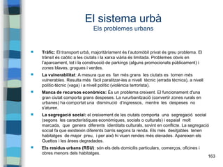 163
El sistema urbà
Els problemes urbans
 Tràfic: El transport urbà, majoritàriament és l’automòbil privat és greu problema. El
trànsit és caòtic a les ciutats i la xarxa viària és limitada. Problemes obvis en
l’aparcament, tot i la construcció de parkings (alguns promocionats públicament) i
zones blaves, grogues i verdes.
 La vulnerabilitat: A mesura que es fan més grans les ciutats es tornen més
vulnerables. Resulta més fàcil paralitzar-les a nivell tècnic (errada tècnica), a nivell
polític-tècnic (vaga) i a nivell polític (violència terrorista).
 Manca de recursos econòmics: És un problema creixent. El funcionament d'una
gran ciutat comporta grans despeses. La rururbanització (convertir zones rurals en
urbanes) ha comportat una disminució d’ingressos, mentre les despeses no
s'aturen.
 La segregació social: el creixement de les ciutats comporta una segregació social
(segons les característiques econòmiques, socials o culturals) i espaial molt
marcada, que genera diferents identitats culturals, sovint en conflicte. La segregació
social fa que existeixin diferents barris segons la renda. Els més desitjables tenen
habitatges de major preu, i per això hi viuen rendes més elevades. Apareixen els
Guettos i les àrees degradades.
 Els residus urbans (RSU): són els dels domicilis particulars, comerços, oficines i
obres menors dels habitatges.
 