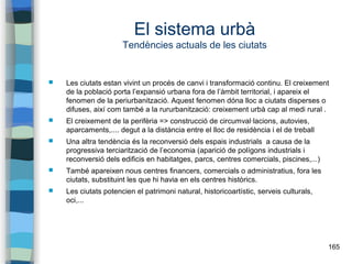 165
El sistema urbà
Tendències actuals de les ciutats
 Les ciutats estan vivint un procés de canvi i transformació continu. El creixement
de la població porta l’expansió urbana fora de l’àmbit territorial, i apareix el
fenomen de la periurbanització. Aquest fenomen dóna lloc a ciutats disperses o
difuses, així com també a la rururbanització: creixement urbà cap al medi rural .
 El creixement de la perifèria => construcció de circumval·lacions, autovies,
aparcaments,.... degut a la distància entre el lloc de residència i el de treball
 Una altra tendència és la reconversió dels espais industrials a causa de la
progressiva terciarització de l’economia (aparició de polígons industrials i
reconversió dels edificis en habitatges, parcs, centres comercials, piscines,...)
 També apareixen nous centres financers, comercials o administratius, fora les
ciutats, substituint les que hi havia en els centres històrics.
 Les ciutats potencien el patrimoni natural, historicoartístic, serveis culturals,
oci,...
 