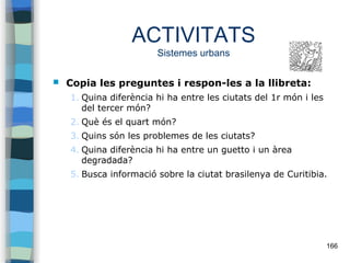 166
ACTIVITATS
Sistemes urbans
 Copia les preguntes i respon-les a la llibreta:
1. Quina diferència hi ha entre les ciutats del 1r món i les
del tercer món?
2. Què és el quart món?
3. Quins són les problemes de les ciutats?
4. Quina diferència hi ha entre un guetto i un àrea
degradada?
5. Busca informació sobre la ciutat brasilenya de Curitibia.
 