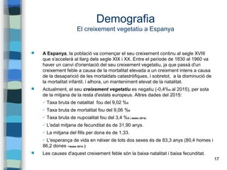 17
Demografia
El creixement vegetatiu a Espanya
 A Espanya, la població va començar el seu creixement continu al segle XVIII
que s'accelerà al llarg dels segle XIX i XX. Entre el període de 1830 al 1960 va
haver un canvi d'orientació del seu creixement vegetatiu, ja que passà d'un
creixement feble a causa de la mortalitat elevada a un creixment intens a causa
de la desaparició de les mortaldats catastròfiques, i sobretot, a la disminució de
la mortalitat infantil, i alhora, un manteniment elevat de la natalitat.
 Actualment, el seu creixement vegetatiu es negatiu (-0,4%0 al 2015), per sota
de la mitjana de la resta d'estats europeus. Altres dades del 2015:
✔ Taxa bruta de natalitat fou del 9,02 %0
✔ Taxa bruta de mortalitat fou del 9,06 %0
✔ Taxa bruta de nupcialitat fou del 3,4 %0 ( dades 2014).
✔ L'edat mitjana de fecunditat és de 31,90 anys.
✔ La mitjana del fills per dona és de 1,33.
✔ L'esperança de vida en néixer de tots dos sexes és de 83,3 anys (80,4 homes i
86,2 dones -dades 2014- )
 Les causes d'aquest creixement feble són la baixa natalitat i baixa fecunditat.
 