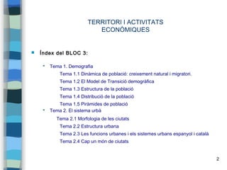 2
TERRITORI I ACTIVITATS
ECONÒMIQUES
 Índex del BLOC 3:
 Tema 1. Demografia
Tema 1.1 Dinàmica de població: creixement natural i migratori.
Tema 1.2 El Model de Transició demogràfica
Tema 1.3 Estructura de la població
Tema 1.4 Distribució de la població
Tema 1.5 Piràmides de població
 Tema 2. El sistema urbà
Tema 2.1 Morfologia de les ciutats
Tema 2.2 Estructura urbana
Tema 2.3 Les funcions urbanes i els sistemes urbans espanyol i català
Tema 2.4 Cap un món de ciutats
 