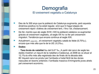 23
Demografia
El creixement vegetatiu a Catalunya
 Des de fa 300 anys que la població de Catalunya augmenta, però aquesta
dinàmica positiva no ha estat regular, sinó que hi hagut etapes de
creixement ràpid i d'altres de creixement lent, i fins i tot, d'estancament.
 De fet, mentre que als segle XVIII i XIX la població catalana va augmentar
gràcies al creixement vegetatiu, al segle XX ho va fer pel creixement
migratori. Tendència que encara continua al segle XXI.
 Actualment ( dades 2015). , el creixement vegetatiu català és feble (0,75%0 ),
encara que més alta que la de la UE (-0,3%0 ).
 Dades:
✔ Taxa bruta de natalitat fou del 9,47 %0 . A partir del canvi de segle les
dades mostren un repunt de la natalitat a Catalunya, al 2008 es va situar al
12,1%0 la xifra més alta registrada des de finals de la dècada dels
80’.Aquest canvi es produí per l’arribada a l’edat fèrtil de les dones
nascudes en booms anteriors i l’arribada massiva d’immigrants joves atrets
pel creixement econòmic.
 