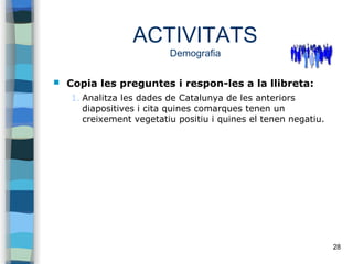 28
ACTIVITATS
Demografia
 Copia les preguntes i respon-les a la llibreta:
1. Analitza les dades de Catalunya de les anteriors
diapositives i cita quines comarques tenen un
creixement vegetatiu positiu i quines el tenen negatiu.
 