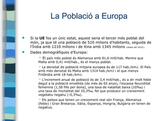 La Població a Europa
 Si la UE fos un únic estat, aquest seria el tercer més poblat del
món, ja que té una població de 510 milions d'habitants, seguida de
l'Índia amb 1210 milions i de Xina amb 1345 milions (dades del 2010).
 Dades demogràfiques d'Europa:
➔ El país més poblat és Alemanya amb 81,6 mill/hab. Mentre que
Malta amb 0,41 mill/hab., és el menys poblat.
➔ La densitat de població mitjana europea és de 117 hab./km2. El País
amb més densitat és Malta amb 1314 hab./km2 i el que menys
Finlàndia amb 18 hab./km2.
➔ L'increment anual de població és de 3,4 mill/hab., és a dir molt feble
degut a la població envellida (de més de 65 anys), l'escassa fecunditat
femenina (1,58 fills per dona), una taxa de natalitat baixa (10%0) i
una taxa de mortalitat del 10,3%0, fet que produeix un creixement
vegetatiu negatiu (-0,3%0).
➔ Els països que tenen un creixement real són França, Alemanya
(feble) i Gran Bretanya. Itàlia, Espanya, Hongria, Bulgària en tenen de
negatius.
 
