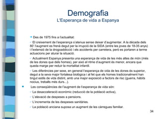34
Demografia
L'Esperança de vida a Espanya
➔ Des de 1975 fins a l’actualitat:
✔ El creixement de l’esperança s’atenua sense deixar d’augmentar. A la dècada dels
80’ l’augment es frenà degut per la irrupció de la SIDA (entre les joves de 18-35 anys)
i l’extensió de la drogoaddicció i els accidents per carretera, però es portaren a terme
actuacions per aturar la situació.
✔ Actualment Espanya presenta una esperança de vida de les més altes de món (més
de les dones que dels homes), per això el ritme d’augment és menor, encara que
queda marge per reduir la mortalitat infantil.
✔ Les diferències per sexe, en general l’esperança de vida de les dones és superior,
degut a la seva major fortalesa biològica i al fet que els homes tradicionalment han
tingut estils de vida distint, amb una major exposició a factors de risc (guerra, hàbits
nocius, treballs més durs...).
 Les conseqüències de l’augment de l’esperança de vida són:
✔ La desacceleració econòmic (reducció de la població activa),
✔ L’elevació de despeses a pensions.
✔ L’incrementa de les despeses sanitàries.
✔ La població anciana suposa un augment de les càrregues familiar.
 