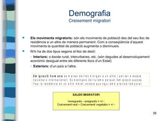 38
Demografia
Creixement migratori
 Els moviments migratoris: són els moviments de població des del seu lloc de
residència a un altre de manera permanent. Com a conseqüència d’aquest
moviments la quantitat de població augmenta o disminueix.
 N’hi ha de dos tipus segons el lloc de destí:
✔ Interiors: o èxode rural, interurbanes, etc. (són degudes al desenvolupament
econòmic desigual entre els diferents llocs d’un Estat)
✔ Exteriors: d’un país a l’altre.
E m i g r a c i ó h u m a n a é s m a r x a r d e l llo c d 'o r ig e n a u n a lt r e ( p o t s e r a e s c a la
n a c io n a l o in t e r n a c io n a l) . E s d is t in g e ix d e l t u r is m e p e r q u è l'e m ig r a c ió s u p o s a
f ix a r la r e s id è n c ia e n u n a lt r e in d r e t , e n c a r a q u e s ig u i a m b p r e v is ió t e m p o r a l.
 