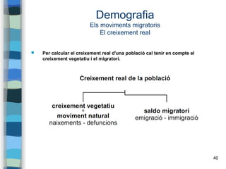 40
Demografia
Els moviments migratoris
El creixement real
 Per calcular el creixement real d'una població cal tenir en compte el
creixement vegetatiu i el migratori.
 