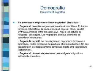 41
Demografia
Creixement migratori
 Els moviments migratoris també es podem classificar:
✔ Segons el caràcter: migracions forçades i voluntàries. Entre las
forçades cal destacar la tracta d’esclaus negres i el seu trasllat
d'Àfrica a Amèrica entre els sigles XVI i XIX, o les actuals de
refugiats i desplaçats. Les migracions de tipus econòmic es
consideren voluntàries.
✔ Segons la duració del desplaçament: migracions temporals i
definitives. En les temporals se produeix el retorn a l’origen. Un cas
especial són los desplaçaments temporals lligats amb l’agricultura
(estacionals).
✔ Segons el número de persones que emigren: migracions
individuals o familiars.
 