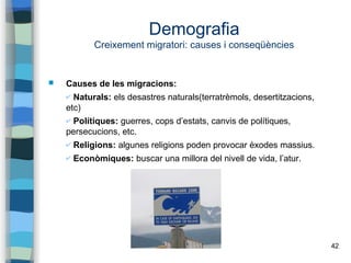 42
Demografia
Creixement migratori: causes i conseqüències
 Causes de les migracions:
✔ Naturals: els desastres naturals(terratrèmols, desertitzacions,
etc)
✔ Polítiques: guerres, cops d’estats, canvis de polítiques,
persecucions, etc.
✔ Religions: algunes religions poden provocar èxodes massius.
✔ Econòmiques: buscar una millora del nivell de vida, l’atur.
 