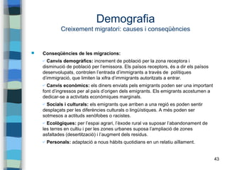 43
Demografia
Creixement migratori: causes i conseqüències
 Conseqüències de les migracions:
✔ Canvis demogràfics: increment de població per la zona receptora i
disminució de població per l’emissora. Els països receptors, és a dir els països
desenvolupats, controlen l’entrada d’immigrants a través de polítiques
d’immigració, que limiten la xifra d’immigrants autoritzats a entrar.
✔ Canvis econòmics: els diners enviats pels emigrants poden ser una important
font d’ingressos per al país d’origen dels emigrants. Els emigrants acostumen a
dedicar-se a activitats econòmiques marginals.
✔ Socials i culturals: els emigrants que arriben a una regió es poden sentir
desplaçats per les diferències culturals o lingüístiques. A més poden ser
sotmesos a actituds xenòfobes o racistes.
✔ Ecològiques: per l’espai agrari, l’èxode rural va suposar l’abandonament de
les terres en cultiu i per les zones urbanes suposa l’ampliació de zones
asfaltades (desertització) i l’augment dels residus.
✔ Personals: adaptació a nous hàbits quotidians en un relatiu aïllament.
 
