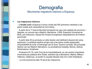 46
Demografia
Moviments migratoris interiors a Espanya
 Les migracions interiors:
✔ L’èxode rural a Espanya s’inicia a finals del XIX (primeres indústries a les
grans ciutats amb necessitat de mà d’obra).
✔ A partir de la 1ª Guerra Mundial l’emigració és cap a les capitals de província, i
després, en concret cap a Madrid i Barcelona. (1929, Exposició Universal de
BCN, pol d’atracció). Aquest fet iniciarà el progressiu despoblament de l'interior
peninsular.
✔ A partir dels 40 es produeix un altre èxode rural (deficient situació del camp
espanyol). La població agrària emigra cap a les grans ciutats espanyoles
(impossibilitat de sortir a l’estranger per la 2ona. Guerra mundial). Els principals
destins van ser Madrid i Barcelona. La procedència Castella, Múrcia, Galícia,
Extremadura i Andalusia.
✔ Al decenni 61-70, amb l'inici de la industrialització, es van produir importants
moviments de població dins l'Estat, sobretot cap a Barcelona, Madrid, Bilbao i
València. Catalunya, va acollir en aquella dècada més d'un milió d'habitants.
✔ La crisi econòmica dels 70 atura les migracions.
 