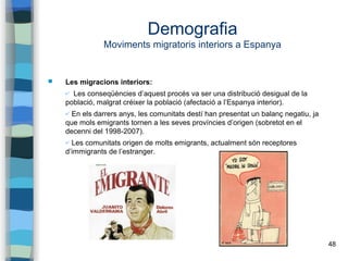 48
Demografia
Moviments migratoris interiors a Espanya
 Les migracions interiors:
✔ Les conseqüències d’aquest procés va ser una distribució desigual de la
població, malgrat créixer la població (afectació a l’Espanya interior).
✔ En els darrers anys, les comunitats destí han presentat un balanç negatiu, ja
que mols emigrants tornen a les seves províncies d’origen (sobretot en el
decenni del 1998-2007).
✔ Les comunitats origen de molts emigrants, actualment són receptores
d’immigrants de l’estranger.
 