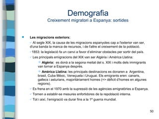 50
Demografia
Creixement migratori a Espanya: sortides
 Les migracions exteriors:
✔ Al segle XIX, la causa de les migracions espanyoles cap a l'exterior van ser,
d'una banda la manca de recursos, i de l'altre el creixement de la població.
✔1853: la legislació fa un canvi a favor d’eliminar obstacles per sortir del país.
✔ Les principals emigracions del XIX van ser Algèria i Amèrica Llatina:
➔ Algèria: es donà a la segona meitat del s. XIX i molts dels immigrants
van tornar a Espanya després.
➔ Amèrica Llatina: les principals destinacions es donaren a Argentina,
brasil, Cuba Mèxic, Veneçuela i Uruguai. Els emigrants eren: canaris,
gallecs i asturians, majoritàriament homes (=> dèficit d’homes en algunes
regions).
✔ Es frena en el 1970 amb la supressió de les agències emigratòries a Espanya.
✔ Tornen a establir-se mesures enfortidores de la repoblació interna.
✔ Tot i així, l’emigració va durar fins a la 1ª guerra mundial.
 