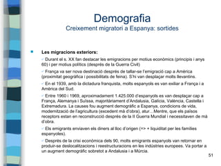 51
Demografia
Creixement migratori a Espanya: sortides
 Les migracions exteriors:
✔ Durant el s. XX fan destacar les emigracions per motius econòmics (principis i anys
60) i per motius polítics (després de la Guerra Civil)
✔ França va ser nova destinació després de tallar-se l’emigració cap a Amèrica
(proximitat geogràfica i possibilitats de feina). S’hi van desplaçar molts llevantins.
✔ En el 1939, amb la dictadura franquista, molts espanyols es van exiliar a França i a
Amèrica del Sud.
✔ Entre 1960 i 1969, aproximadament 1.425.000 d’espanyols es van desplaçar cap a
França, Alemanya i Suïssa, majoritàriament d’Andalusia, Galícia, València, Castella i
Extremadura. La causes fou augment demogràfic a Espanya, condicions de vida,
modernització de l’agricultura (excedent mà d’obra), atur…Mentre, que els països
receptors estan en reconstrucció després de la II Guerra Mundial i necessitaven de mà
d’obra.
✔ Els emigrants enviaven els diners al lloc d’origen (=> + liquiditat per les famílies
espanyoles).
✔ Després de la crisi econòmica dels 90, molts emigrants espanyols van retornar en
produir-se deslocalitzacions i reestructuracions en les indústries europees. Va portar a
un augment demogràfic sobretot a Andalusia i a Múrcia.
 