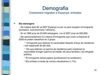 54
Demografia
Creixement migratori a Espanya: entrades
 Els estrangers:
✔ De mitjans dels 90’ al 2007 Espanya va ser un país receptor d’immigrants
(europeus, sud-americans i africans).
✔ En el 1995 prop de 20.000 estrangers, i en el 2007 prop de 920.000.
✔ Els aproximadament 5,2 milions d’immigrants que vivien a Espanya el
2008 es poden classificar en 3 grups:
➔ Immigrants que obtenen la nacionalitat després d’anys de residència
i són espanyols de ple dret.
➔ Els que obtenen un permís de residència però mantenen la
nacionalitat d’origen (permís de treball, els seus familiars i els refugiats
polítics).
➔El immigrants sense papers (jurídicament no existeixen).
➔Els arribats a través de xarxes clandestines (1,1%).
 
