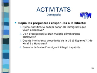 59
ACTIVITATS
Demografia
 Copia les preguntes i respon-les a la llibreta:
1. Quina classificació podem donar als immigrants que
viuen a Espanya?
2. D'on procedeixen la gran majoria d'immigrants
espanyols?
3. Quants immigrants procedents de la UE té Espanya? I de
Xina? I d’Hondures?
4. Busca la definició d'immigrant il·legal i apàtrida.
 