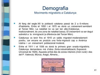 61
Demografia
Moviments migratoris a Catalunya
 Al llarg del segle XX la població catalana passà de 2 a 6 milions
d'habitants. Entre el 1950 i el 1975 es donà un creixement semblant
al Tercer Món. La natalitat no va ser tan alta (Catalunya,
tradicionalment, és una zona de natalitat baixa). El creixement va ser degut
sobretot a la immigració (a diferència del Tercer Món).
 Catalunya va tenir fins el 1910 un saldo migratori moderadament
positiu, car encara es produïa una forta migració cap a Amèrica
Llatina i un creixement poblacional moderat.
 Entre el 1911 i el 1936 es donà la primera gran onada migratòria.
Catalunya demandava mà d’obra (forta industrialització, Exposició
Universal de 1929). Aquesta arribà des de zones interiors (món rural) i des
del P. Valencià, Múrcia, Aragó, Almeria...
 
