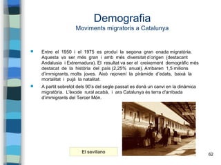 62
Demografia
Moviments migratoris a Catalunya
 Entre el 1950 i el 1975 es produí la segona gran onada migratòria.
Aquesta va ser més gran i amb més diversitat d’origen (destacant
Andalusia i Extremadura). El resultat va ser el creixement demogràfic més
destacat de la història del país (2,25% anual). Arribaren 1,5 milions
d’immigrants, molts joves. Això rejovení la piràmide d’edats, baixà la
mortalitat i pujà la natalitat.
 A partit sobretot dels 90’s del segle passat es donà un canvi en la dinàmica
migratòria. L'èxode rural acabà, i ara Catalunya és terra d'arribada
d’immigrants del Tercer Món.
El sevillano
 