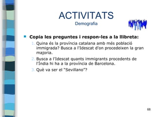 68
ACTIVITATS
Demografia
 Copia les preguntes i respon-les a la llibreta:
1. Quina és la província catalana amb més població
immigrada? Busca a l'Idescat d'on procedeixen la gran
majoria.
2. Busca a l'Idescat quants immigrants procedents de
l'Índia hi ha a la província de Barcelona.
3. Què va ser el “Sevillano”?
 