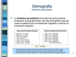 7
Demografia
Dinàmica de població
 La dinàmica de població ens indica de quina manera
evoluciona al llarg del temps. Els fets demogràfics que fan
variar la població són el creixement vegetatiu o natural i el
creixement migratori.
El creixement de la població mundial va arribar al màxim entre 1970 i 1980. A partir
d'aquella data, l'increment va anar disminuint a causa de la baixada de la fecunditat
femenina a escala mundial. Malgrat tot, l'augment de la població continua sent important.
2017 - 7,498 M/h
 