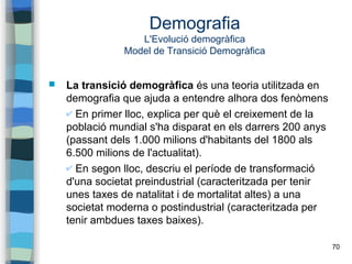 70
Demografia
L'Evolució demogràfica
Model de Transició Demogràfica
 La transició demogràfica és una teoria utilitzada en
demografia que ajuda a entendre alhora dos fenòmens
✔ En primer lloc, explica per què el creixement de la
població mundial s'ha disparat en els darrers 200 anys
(passant dels 1.000 milions d'habitants del 1800 als
6.500 milions de l'actualitat).
✔ En segon lloc, descriu el període de transformació
d'una societat preindustrial (caracteritzada per tenir
unes taxes de natalitat i de mortalitat altes) a una
societat moderna o postindustrial (caracteritzada per
tenir ambdues taxes baixes).
 