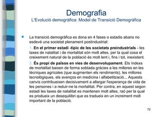 72
Demografia
L'Evolució demogràfica: Model de Transició Demogràfica
 La transició demogràfica es dona en 4 fases o estadis abans no
esdevé una societat plenament postindustrial:
1. En el primer estadi -típic de les societats preindustrials - les
taxes de natalitat i de mortalitat són molt altes, per la qual cosa el
creixement natural de la població és molt lent i, fins i tot, inexistent.
2. És propi de països en vies de desenvolupament. Els índexs
de mortalitat baixen de forma sobtada gràcies a les millores en les
tècniques agrícoles (que augmenten els rendiments), les millores
tecnològiques, els avenços en medicina i alfabetització... Aquests
canvis contribueixen decisivament a allargar l'esperança de vida de
les persones i a reduir-ne la mortalitat. Per contra, en aquest segon
estadi les taxes de natalitat es mantenen molt altes, raó per la qual
es produeix un desequilibri que es tradueix en un increment molt
important de la població.
 
