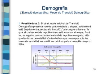 74
Demografia
L'Evolució demogràfica: Model de Transició Demogràfica
5. Possible fase 5: Si bé el model original de Transició
Demogràfica presenta només quatre estadis o etapes, actualment
està àmpliament acceptada la irrupció d'una cinquena fase en la
qual el creixement de la població no està estancat sinó que, fins i
tot, es registra un creixement natural de la població negatiu, atès
que les taxes de natalitat són tan baixes que cauen per sota les
taxes de mortalitat, com està succeint en països com Alemanya o
Itàlia.
 
