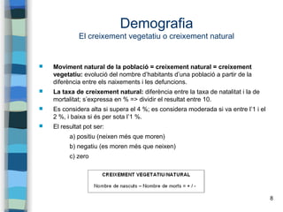 8
Demografia
El creixement vegetatiu o creixement natural
 Moviment natural de la població = creixement natural = creixement
vegetatiu: evolució del nombre d’habitants d’una població a partir de la
diferència entre els naixements i les defuncions.
 La taxa de creixement natural: diferència entre la taxa de natalitat i la de
mortalitat; s’expressa en % => dividir el resultat entre 10.
 Es considera alta si supera el 4 %; es considera moderada si va entre l’1 i el
2 %, i baixa si és per sota l’1 %.
 El resultat pot ser:
a) positiu (neixen més que moren)
b) negatiu (es moren més que neixen)
c) zero
 