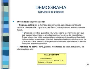 81
DEMOGRAFIA
Estructura de població
 Diversitat socioprofessional:
✔ Població activa: es la formada per persones que s’ocupen d’alguna
activitat remunerada, o que busquen feina (a cada país varia en funció del sexe i
l’edat).
➔ L’atur: es considera que està a l’atur una persona que no treballa però que
està buscant feina. L’atur és un dels problemes més greus del nostre temps.
Trobar feina pot ser difícil a causa dels constants canvis tecnològics i l’evolució
de les activitats econòmiques. Un nivell d’estudis més elevat minimitza el risc de
quedar-se a l’atur, mentre que les persones amb nivells més baixos són les més
rebutjades en el mercat laboral.
✔ Població no activa: nens, jubilats, mestresses de casa, estudiants, els
discapacitats, etc.
 