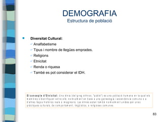 83
DEMOGRAFIA
Estructura de població
 Diversitat Cultural:
✔ Analfabetisme
✔ Tipus i nombre de llegües emprades.
✔ Religions
✔ Etnicitat
✔ Renda o riquesa
✔ També es pot considerar el IDH.
E l c o n c e p t e d ’E t n i c i t a t : U n a è t n ia ( d e l g r e g e t h n o s , " p o b l e " ) e s u n a p o b la c i ó h u m a n a e n l a q u a l e ls
m e m b r e s s ’ id e n t if iq u e n e n t r e e lls , n o r m a l m e n t e n b a s e a u n a g e n e a lo g ia i a s c e n d è n c ia c o m u n a o a
d ’a lt r e s l la ç o s h i s t ò r ic s r e a ls o i m a g in a r i s . L a s è t n ie s e s t a n t a m b é n o r m a l m e n t u n id e s p e r u n e s
p r à c t iq u e s c u lt u r a l s , d e c o m p o r t a m e n t , lin g ü ís t ic s , o r e lig i o s e s c o m u n e s .
 