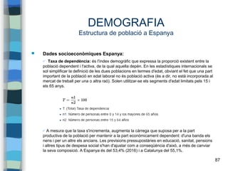 87
DEMOGRAFIA
Estructura de població a Espanya
 Dades socioeconòmiques Espanya:
✔ Taxa de dependència: és l'índex demogràfic que expressa la proporció existent entre la
població dependent i l'activa, de la qual aquella depèn. En les estadístiques internacionals se
sol simplificar la definició de les dues poblacions en termes d'edat, obviant el fet que una part
important de la població en edat laboral no és població activa (és a dir, no està incorporada al
mercat de treball per una o altra raó). Solen utilitzar-se els segments d'edat limitats pels 15 i
els 65 anys.
✔ A mesura que la taxa s'incrementa, augmenta la càrrega que suposa per a la part
productiva de la població per mantenir a la part econòmicament dependent: d'una banda els
nens i per un altre els ancians. Les previsions pressupostàries en educació, sanitat, pensions
i altres tipus de despesa social s'han d'ajustar com a conseqüència d'això, a més de canviar
la seva composició. A Espanya és del 53,4% (2016) i a Catalunya del 55,1%.
 