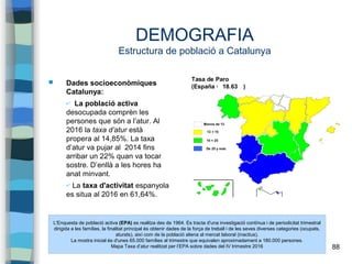 88
DEMOGRAFIA
Estructura de població a Catalunya
 Dades socioeconòmiques
Catalunya:
✔ La població activa
desocupada comprèn les
persones que són a l’atur. Al
2016 la taxa d’atur està
propera al 14,85%. La taxa
d’atur va pujar al 2014 fins
arribar un 22% quan va tocar
sostre. D’enllà a les hores ha
anat minvant.
✔ La taxa d'activitat espanyola
es situa al 2016 en 61,64%.
L'Enquesta de població activa (EPA) es realitza des de 1964. Es tracta d'una investigació contínua i de periodicitat trimestral
dirigida a les famílies, la finalitat principal és obtenir dades de la força de treball i de les seves diverses categories (ocupats,
aturats), així com de la població aliena al mercat laboral (inactius).
La mostra inicial és d'unes 65.000 famílies al trimestre que equivalen aproximadament a 180.000 persones.
Mapa Taxa d’atur realitzat per l’EPA sobre dades del IV trimestre 2016
 