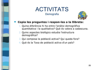 89
ACTIVITATS
Demografia
 Copia les preguntes i respon-les a la llibreta:
1. Quina diferència hi ha entre l'anàlisi demogràfica
quantitativa i la qualitativa? Què és valora a cadascuna.
2. Quins aspectes biològics estudia l'estructura
demogràfica?
3. Qui composa la població activa? Qui queda fora?
4. Què és la Taxa de població activa d'un país?
 