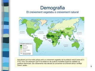 9
Demografia
El creixement vegetatiu o creixement natural
Actualment ja hi ha molts països amb un creixement vegetatiu de la població reduït (entre el 0 i
l'1%). Fins i tot observem que hi ha estats en els quals la mortalitat supera la natalitat i la
població disminueix. Els creixements més elevats es concentren al continent africà i el Mitjà
Orient asiàtic.
 