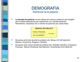 91
DEMOGRAFIA
Distribució de la població
 La densitat de població: es pot utilitzar per mesurar qualsevol cosa tangible,
però s'utilitza habitualment per organismes vius, sobretot persones.
Normalment, s'expressa com a nombre de persones per unitat d'àrea.
 Els països amb més densitat de població són: Macau (18.182 hab/km2),
Mònaco, Hong Kong, Singapur i Gibraltar.
 Els països amb menys densitat de població són: Austràlia, Namíbia, la Guayana
Francesa, Sàhara Occidental, Illes Malvines i Groenlàndia (0,03 hab/km2).
 
