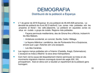 93
DEMOGRAFIA
Distribució de la població a Espanya
 L'1 de gener de 2016 Espanya té una població de 46.445.828 persones. La
densitat de població és d'uns 92,5 hab/km2. Les zones més poblades són les
properes al litoral i les valls adjacents. La població en aquestes zones es
situa en ciutats o grups de ciutats. Regions més poblades:
1. Façana península mediterrània, des de Girona fins a Múrcia, incloent-hi
les Illes Balears.
2. Andalusia occidental, en concret, Sevilla, Cadis i Màlaga.
3.La façana Atlàntica i cantàbrica, des de Pontevedra fins a Guipúscoa,
encara que Lugo i Astúries són una excepció.
4. Les illes Canàries.
 Les regions menys poblades són a l'interior (Castella, Aragó, Extremadura).
L’excepció es troba a Madrid i la seva àrea metropolitana.
 Com hem vist la causa del despoblament interior peninsular es troba en els
moviments migratoris interiors ocorreguts durant els segle XIX i XX,
principalment. Això en dóna com a resultat un repartiment de la població gens
homogeni.
 
