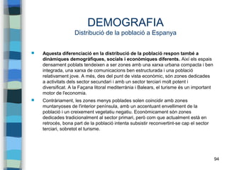 94
DEMOGRAFIA
Distribució de la població a Espanya
 Aquesta diferenciació en la distribució de la població respon també a
dinàmiques demogràfiques, socials i econòmiques diferents. Així els espais
densament poblats tendeixen a ser zones amb una xarxa urbana compacta i ben
integrada, una xarxa de comunicacions ben estructurada i una població
relativament jove. A més, des del punt de vista econòmic, són zones dedicades
a activitats dels sector secundari i amb un sector terciari molt potent i
diversificat. A la Façana litoral mediterrània i Balears, el turisme és un important
motor de l'economia.
 Contràriament, les zones menys poblades solen coincidir amb zones
muntanyoses de l'interior península, amb un accentuant envelliment de la
població i un creixement vegetatiu negatiu. Econòmicament són zones
dedicades tradicionalment al sector primari, però com que actualment està en
retrocés, bona part de la població intenta subsistir reconvertint-se cap el sector
terciari, sobretot el turisme.
 