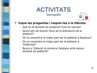 97
ACTIVITATS
Demografia
 Copia les preguntes i respon-les a la llibreta:
1. Què és la densitat de població? Com és calcula?
2. Quins són els factors físics de la distribució de la
població?
3. On es concentra la major part de la població a Espanya?
4. On es concentra la major part de la població a
Catalunya?
5. Busca a l'Idescat la comarca Catalana amb menys
densitat de població?
 