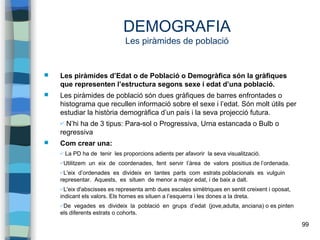 99
DEMOGRAFIA
Les piràmides de població
 Les piràmides d’Edat o de Població o Demogràfica són la gràfiques
que representen l’estructura segons sexe i edat d’una població.
 Les piràmides de població són dues gràfiques de barres enfrontades o
histograma que recullen informació sobre el sexe i l’edat. Són molt útils per
estudiar la història demogràfica d’un país i la seva projecció futura.
✔ N’hi ha de 3 tipus: Para-sol o Progressiva, Urna estancada o Bulb o
regressiva
 Com crear una:
✔ La PD ha de tenir les proporcions adients per afavorir la seva visualització.
✔Utilitzem un eix de coordenades, fent servir l’àrea de valors positius de l’ordenada.
✔L'eix d’ordenades es divideix en tantes parts com estrats poblacionals es vulguin
representar. Aquests, es situen de menor a major edat, i de baix a dalt.
✔L'eix d'abscisses es representa amb dues escales simètriques en sentit creixent i oposat,
indicant els valors. Els homes es situen a l’esquerra i les dones a la dreta.
✔De vegades es divideix la població en grups d’edat (jove,adulta, anciana) o es pinten
els diferents estrats o cohorts.
 