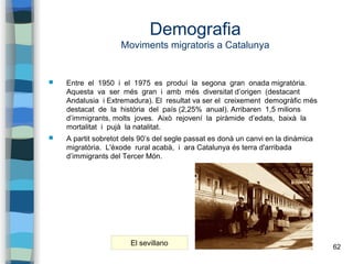 62
Demografia
Moviments migratoris a Catalunya
 Entre el 1950 i el 1975 es produí la segona gran onada migratòria.
Aquest...