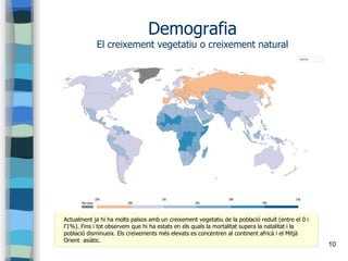 10
Demografia
El creixement vegetatiu o creixement natural
Actualment ja hi ha molts països amb un creixement vegetatiu de la població reduït (entre el 0 i
l'1%). Fins i tot observem que hi ha estats en els quals la mortalitat supera la natalitat i la
població disminueix. Els creixements més elevats es concentren al continent africà i el Mitjà
Orient asiàtic.
 