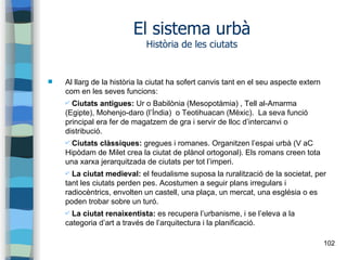 102
El sistema urbà
Història de les ciutats
 Al llarg de la història la ciutat ha sofert canvis tant en el seu aspecte extern
com en les seves funcions:
✔ Ciutats antigues: Ur o Babilònia (Mesopotàmia) , Tell al-Amarma
(Egipte), Mohenjo-daro (l’Índia) o Teotihuacan (Mèxic). La seva funció
principal era fer de magatzem de gra i servir de lloc d’intercanvi o
distribució.
✔ Ciutats clàssiques: gregues i romanes. Organitzen l’espai urbà (V aC
Hipòdam de Milet crea la ciutat de plànol ortogonal). Els romans creen tota
una xarxa jerarquitzada de ciutats per tot l’imperi.
✔ La ciutat medieval: el feudalisme suposa la ruralització de la societat, per
tant les ciutats perden pes. Acostumen a seguir plans irregulars i
radiocèntrics, envolten un castell, una plaça, un mercat, una església o es
poden trobar sobre un turó.
✔ La ciutat renaixentista: es recupera l’urbanisme, i se l’eleva a la
categoria d’art a través de l’arquitectura i la planificació.
 