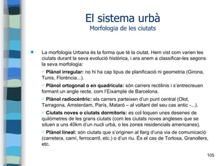 105
El sistema urbà
Morfologia de les ciutats
 La morfologia Urbana és la forma que té la ciutat. Hem vist com varien les
ciutats durant la seva evolució històrica, i ara anem a classificar-les segons
la seva morfologia:
✔ Plànol irregular: no hi ha cap tipus de planificació ni geometria (Girona,
Tunis, Florència...).
✔ Plànol ortogonal o en quadrícula: són carrers rectilinis i s’entrecreuen
formant un angle recte, com l’Eixample de Barcelona.
✔ Plànol radiocèntric: els carrers parteixen d’un punt central (Olot,
Tarragona, Amsterdam, París, Mataró – al voltant del seu cas antic -...).
✔ Ciutats noves o ciutats dormitoris: es col·loquen unes desenes de
quilòmetres de les grans ciutats (com les ciutats noves angleses que se
situen a uns 40km d’un nucli urbà, o les zones residencials americanes).
✔ Plànol lineal: són ciutats que s’originen al llarg d’una via de comunicació
(carretera, camí, ferrocarril, etc.) o d’un riu. És el cas de Tortosa, Granollers,
etc.
 