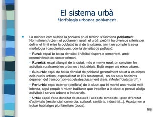 108
El sistema urbà
Morfologia urbana: poblament
 La manera com s'ubica la població en el territori s'anomena poblament.
Normalment trobem el poblament rural i el urbà, però hi ha diversos criteris per
definir el límit entre la població rural de la urbana, tenint en compte la seva
morfologia i característiques, com la densitat de població:
✔ Rural: espai de baixa densitat, i hàbitat dispers o concentrat, amb
preeminència del sector primari.
✔ Rururbà: espai allunyat de la ciutat, més o menys rural, on conviuen les
activitats rurals amb les urbanes o industrials. Està proper als eixos urbans.
✔ Suburbà: espai de baixa densitat de població generalment situat a les afores
dels nuclis urbans, especialitzat en l'ús residencial, i on els seus habitants
depenen del transport privat pels desplaçament diaris. (Model “ciutat jardí”..)
✔ Periurbà: espai exterior (perifèria) de la ciutat que hi manté una relació molt
intensa, sigui perquè hi viuen habitants que treballen a la ciutat o perquè allotja
activitats i serveis urbans o industrials.
✔ Urbà: espai d'alta densitat de població i aspecte compacte i gran diversitat
d'activitats (residencial, comercial, cultural, sanitària, industrial...). Acostumen a
trobar habitatges plurifamiliars (blocs).
 