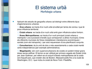 109
El sistema urbà
Morfologia urbana
 Aplicant els estudis de geografia urbana cal distingir entre diferents tipus
d'aglomeracions urbanes:
1) Àrea urbana: es tracta d'un nucli urbà envoltat per terres de conreu i que té
poca influència territorial.
2) Ciutat urbana: es tracta d'un nucli urbà amb gran influència sobre l'entorn.
3) Àrees Metropolitanes: es tracta d'un nucli principal (ciutat urbana o
metròpoli) i una successió d'anells (que corresponen a altres municipis). Entre
els diferents municipis de l'àrea s'estableixen interelacions econòmiques i
socials (com els transports), i per això requereixen d'una planificació conjunta.
4) Conurbacions: és la unió de dos o més assentaments o cada ciutat manté
certa independència (per exemple administrativa).
5) Megalòpolis: són com superconurbacions de ciutats on podem trobar grans
àrees sense edificar. El terme va ser utilitzat per primera vegada als Estats Units
per Jean Gottman, per referir-se al conjunt d'àrees metropolitanes de la costa
est d'aquell país, que s'estén des de Boston, Massachusetts fins a la ciutat de
Washington, D.C. i que inclou la ciutat de Nova York i Filadèlfia.
 