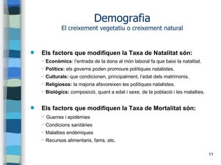 11
Demografia
El creixement vegetatiu o creixement natural
 Els factors que modifiquen la Taxa de Natalitat són:
✔ Econòmics: l’entrada de la dona al món laboral fa que baixi la natalitat.
✔ Polítics: els governs poden promoure polítiques natalistes.
✔ Culturals: que condicionen, principalment, l’edat dels matrimonis.
✔ Religiosos: la majoria afavoreixen les polítiques natalistes.
✔ Biològics: composició, quant a edat i sexe, de la població i les malalties.
 Els factors que modifiquen la Taxa de Mortalitat són:
✔ Guerres i epidèmies
✔ Condicions sanitàries
✔ Malalties endèmiques
✔ Recursos alimentaris, fams, etc.
 