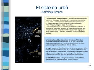 110
El sistema urbà
Morfologia urbana
Les megalòpolis o megaciutats són el motor del desenvolupament
econòmic i tecnològic; són centres d'innovació cultural; centres de
poder polític i punts de connexió del sistema de comunicacions...
La megalòpolis més gran amb més de 30 mll d'habitants és
Tokio-Yokohama-Nagoya-Kyoto-Osaka-Kobe.
Les megalòpolis provoquen certs danys col·laterals. Malmeten els
ecosistemes que ocupa, accentua les crisis de governabilitat local
perquè tendeix a la concentració del poder, quedant segregades
altres àrees urbanes, i finalment, són espais força complexes de
gestionar.
La Randstad o ciutat anell, es troba al nord-est d'Holanda, i
constitueix un sistema urbà complexe, on no hi ha cap ciutat al
qual jerarquia sigui superior a les altres que existeixen, si no que
que existeix grais d'especialització dins del sistema.
La Regió urbana del ReinRuhr a nord-est d'Alemanya és una de les
regions més urbanitzades del món. Es un territori vertebrat pels rius
Rein i el seu afluent Ruhr. La regió va iniciar-se gràcies a les troballes
de jaciments miners, però ara ha donat un gir i s'ha focalitzat en
la industria basada en la producció d'informació i coneixement.
La Città difusa es troba a la regió del Véneto al nord-est d'Itàlia,
Delimitada per les ciutats de Pàdua, Treviso i Venècia.
 
