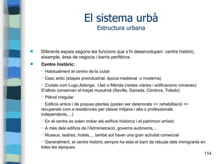 114
El sistema urbà
Estructura urbana
 Diferents espais segons les funcions que s’hi desenvolupen: centre històric,
eixample, àrea de negocis i barris perifèrics.
 Centre històric:
✔ Habitualment el centre de la ciutat
✔ Casc antic (etapes preindustrial, època medieval o moderna)
✔ Ciutats com Lugo,Astorga, Lleó o Mèrida (restes viàries i edificacions romanes).
D’altres conserven el traçat musulmà (Sevilla, Ganada, Còrdova, Toledo)
✔ Plànol irregular
✔ Edificis antics i de poques plantes (poden ser deteriorats => rehabilitació =>
recuperats com a residències per classe mitjana i alta o professionals
independents,...)
✔ En el centre es solen trobar els edificis històrics i el patrimoni artístic
✔ A més dels edificis de l’Administració, governs autònoms,...
✔ Museus, teatres, hotels,....també sol haver una gran activitat comercial
✔ Generalment, el centre històric sempre ha esta el barri de rebuda dels immigrants en
totes les èpoques.
 